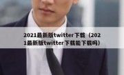 2021最新版twitter下载（2021最新版twitter下载能下载吗）