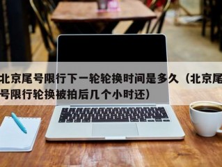 北京尾号限行下一轮轮换时间是多久（北京尾号限行轮换被拍后几个小时还）