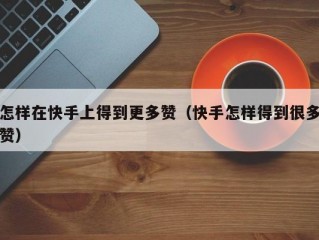 怎样在快手上得到更多赞（快手怎样得到很多赞）