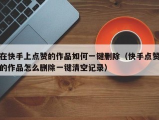 在快手上点赞的作品如何一键删除（快手点赞的作品怎么删除一键清空记录）