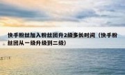 快手粉丝加入粉丝团升2级多长时间（快手粉丝团从一级升级到二级）