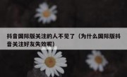 抖音国际版关注的人不见了（为什么国际版抖音关注好友失效呢）