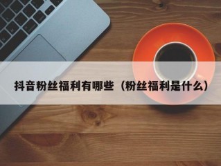 抖音粉丝福利有哪些（粉丝福利是什么）