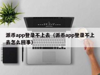 派币app登录不上去（派币app登录不上去怎么回事）