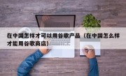 在中国怎样才可以用谷歌产品（在中国怎么样才能用谷歌商店）