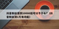 抖音粉丝涨到10000后可以干什么?（抖音粉丝到1万有功能）