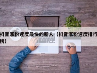 抖音涨粉速度最快的新人（抖音涨粉速度排行榜）