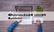 国内youtube怎么能看（2021如何看youtube）