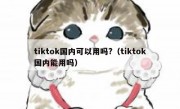 tiktok国内可以用吗?（tiktok国内能用吗）