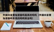 外国抖音要加速器吗是真的吗吗（外国抖音要加速器吗是真的吗吗安全吗）