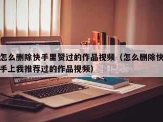 怎么删除快手里赞过的作品视频（怎么删除快手上我推荐过的作品视频）