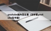 youtube国内怎么看（怎样看youtube在中国）