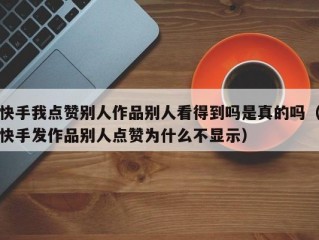 快手我点赞别人作品别人看得到吗是真的吗（快手发作品别人点赞为什么不显示）