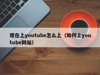 现在上youtube怎么上（如何上youtube网站）