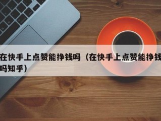 在快手上点赞能挣钱吗（在快手上点赞能挣钱吗知乎）