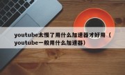 youtube太慢了用什么加速器才好用（youtube一般用什么加速器）