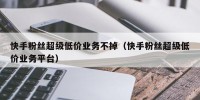 快手粉丝超级低价业务不掉（快手粉丝超级低价业务平台）