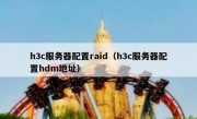 h3c服务器配置raid（h3c服务器配置hdm地址）