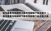 用流量看电视剧和下载电视剧哪个耗流量少（用流量看电视剧和下载电视剧哪个耗流量少些）