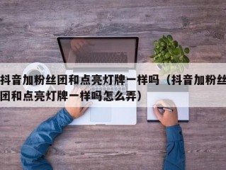 抖音加粉丝团和点亮灯牌一样吗（抖音加粉丝团和点亮灯牌一样吗怎么弄）