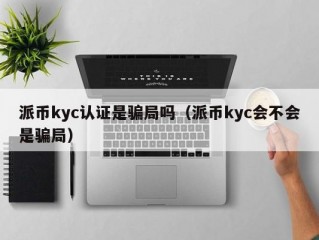 派币kyc认证是骗局吗（派币kyc会不会是骗局）