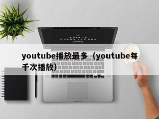 youtube播放最多(youtube每千次播放)