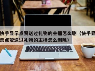 快手显示点赞送过礼物的主播怎么删（快手显示点赞送过礼物的主播怎么删除）