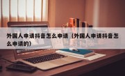 外国人申请抖音怎么申请（外国人申请抖音怎么申请的）