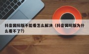 抖音国际版不能看怎么解决（抖音国际版为什么看不了?）