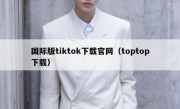国际版tiktok下载官网（toptop下载）
