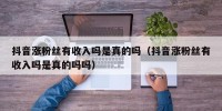 抖音涨粉丝有收入吗是真的吗（抖音涨粉丝有收入吗是真的吗吗）