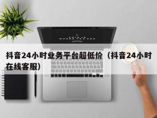 抖音24小时业务平台超低价（抖音24小时在线客服）