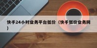 快手24小时业务平台低价（快手低价业务网）