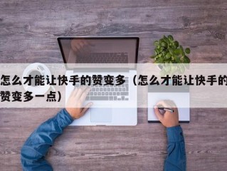 怎么才能让快手的赞变多（怎么才能让快手的赞变多一点）