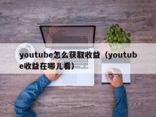 youtube怎么获取收益（youtube收益在哪儿看）