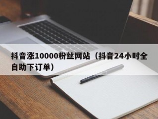 抖音涨10000粉丝网站（抖音24小时全自助下订单）