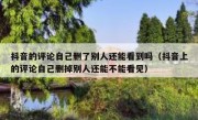抖音的评论自己删了别人还能看到吗（抖音上的评论自己删掉别人还能不能看见）