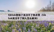 tiktok登陆了关注不了和点赞（tiktok关注不了别人怎么解决）
