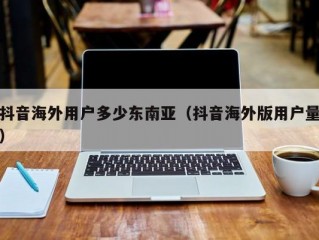 抖音海外用户多少东南亚（抖音海外版用户量）