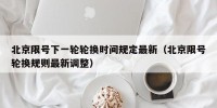 北京限号下一轮轮换时间规定最新（北京限号轮换规则最新调整）