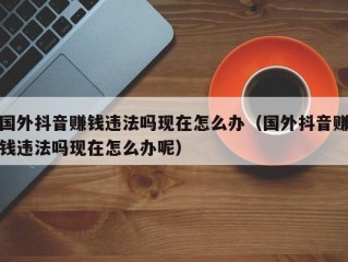 国外抖音赚钱违法吗现在怎么办（国外抖音赚钱违法吗现在怎么办呢）