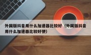 外国版抖音用什么加速器比较好（外国版抖音用什么加速器比较好使）