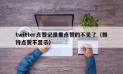 twitter点赞记录里点赞的不见了（推特点赞不显示）