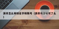 派币怎么审核名字和账号（派币马上认可了么）