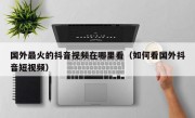 国外最火的抖音视频在哪里看（如何看国外抖音短视频）