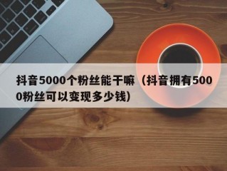 抖音5000个粉丝能干嘛（抖音拥有5000粉丝可以变现多少钱）