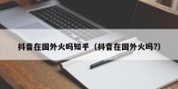 抖音在国外火吗知乎（抖音在国外火吗?）