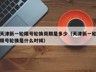 天津新一轮限号轮换周期是多少（天津新一轮限号轮换是什么时候）