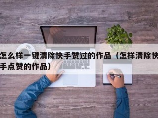 怎么样一键清除快手赞过的作品（怎样清除快手点赞的作品）