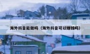 海外抖音能做吗（海外抖音可以赚钱吗）